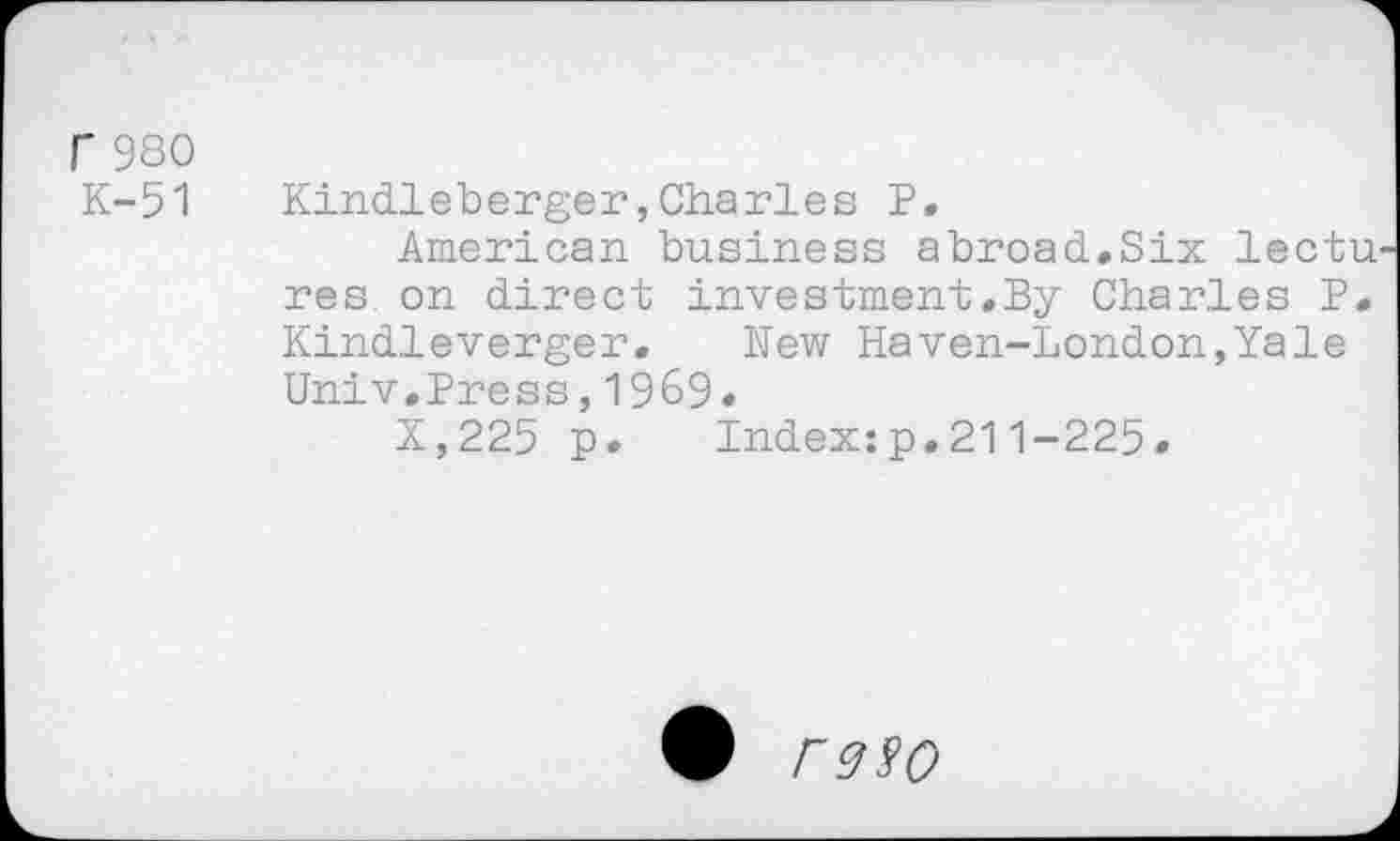 ﻿r 980
K-51 Kindleberger,Charles P.
American business abroad.Six lectu res on direct investment.By Charles P. Kindleverger. New Haven-London,Yale Univ.Press,1969.
X,225 p. Index:p.211-225.
